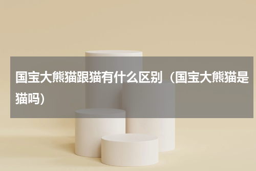 国宝大熊猫跟猫有什么区别（国宝大熊猫是猫吗）