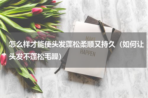 怎么样才能使头发蓬松柔顺又持久（如何让头发不蓬松毛躁）