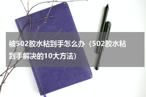 被502胶水粘到手怎么办（502胶水粘到手解决的10大方法）