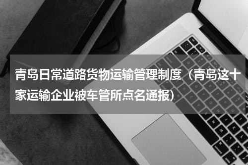 青岛日常道路货物运输管理制度（青岛这十家运输企业被车管所点名通报）