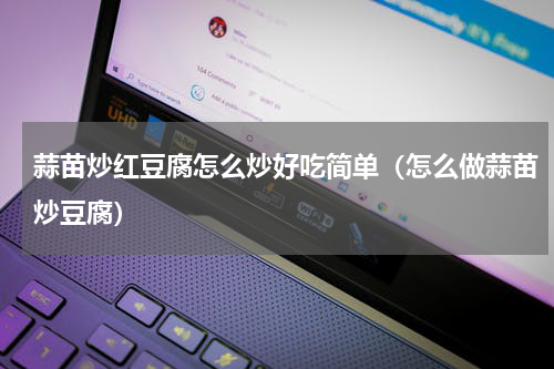 蒜苗炒红豆腐怎么炒好吃简单（怎么做蒜苗炒豆腐）