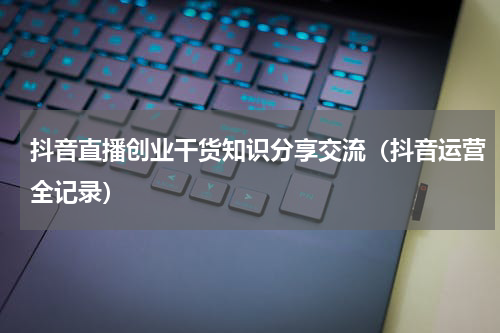 抖音直播创业干货知识分享交流（抖音运营全记录）