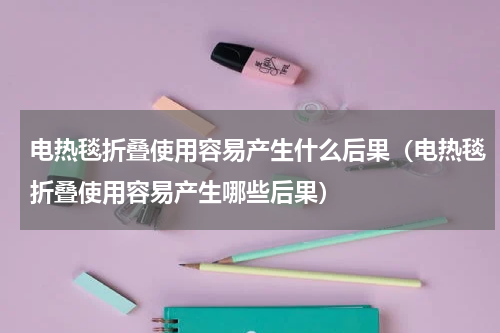 电热毯折叠使用容易产生什么后果（电热毯折叠使用容易产生哪些后果）