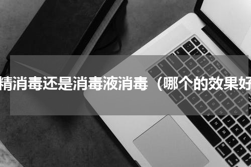 酒精消毒还是消毒液消毒（哪个的效果好）