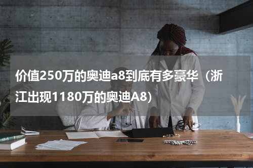 价值250万的奥迪a8到底有多豪华（浙江出现1180万的奥迪A8）