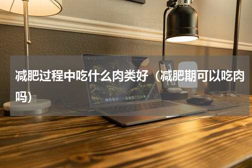 减肥过程中吃什么肉类好（减肥期可以吃肉吗）