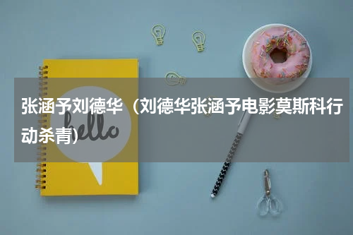 张涵予刘德华（刘德华张涵予电影莫斯科行动杀青）