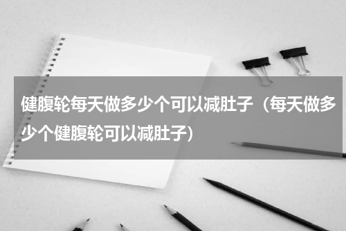 健腹轮每天做多少个可以减肚子（每天做多少个健腹轮可以减肚子）