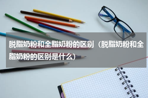 脱脂奶粉和全脂奶粉的区别（脱脂奶粉和全脂奶粉的区别是什么）