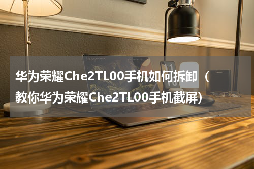 华为荣耀Che2TL00手机如何拆卸（教你华为荣耀Che2TL00手机截屏）