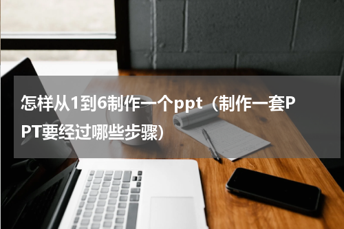 怎样从1到6制作一个ppt（制作一套PPT要经过哪些步骤）