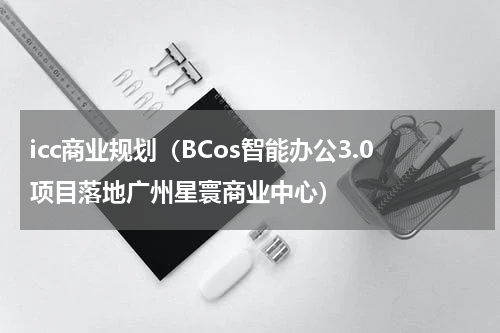 icc商业规划（BCos智能办公3.0项目落地广州星寰商业中心）