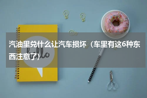 汽油里兑什么让汽车损坏（车里有这6种东西注意了）