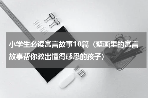 小学生必读寓言故事10篇（壁画里的寓言故事帮你教出懂得感恩的孩子）