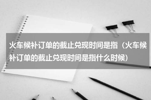 火车候补订单的截止兑现时间是指（火车候补订单的截止兑现时间是指什么时候）