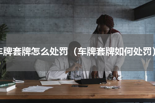 车牌套牌怎么处罚（车牌套牌如何处罚）