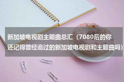 新加坡电视剧主题曲总汇（7080后的你还记得曾经追过的新加坡电视剧和主题曲吗）