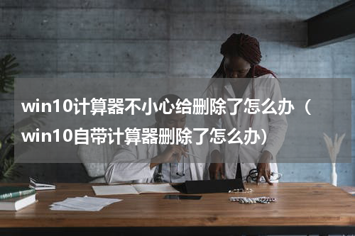 win10计算器不小心给删除了怎么办（win10自带计算器删除了怎么办）