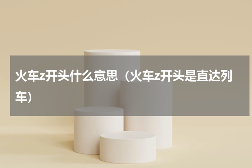 火车z开头什么意思（火车z开头是直达列车）