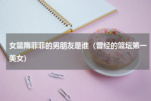 女篮隋菲菲的男朋友是谁（曾经的篮坛第一美女）