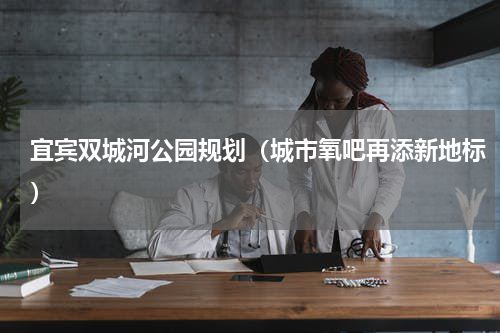 宜宾双城河公园规划（城市氧吧再添新地标）
