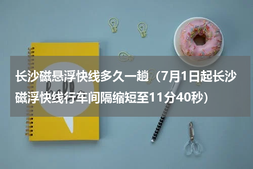 长沙磁悬浮快线多久一趟（7月1日起长沙磁浮快线行车间隔缩短至11分40秒）
