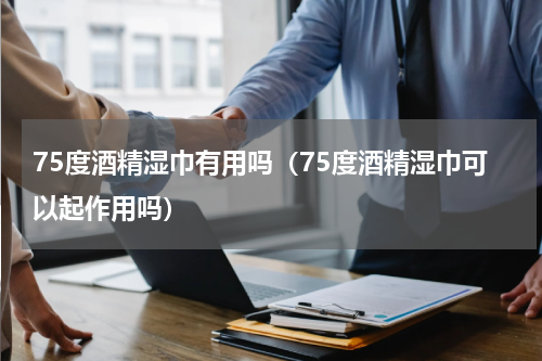 75度酒精湿巾有用吗（75度酒精湿巾可以起作用吗）