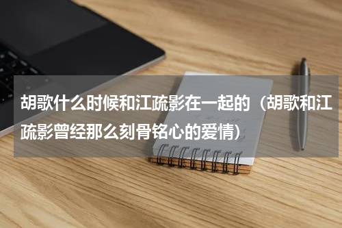 胡歌什么时候和江疏影在一起的（胡歌和江疏影曾经那么刻骨铭心的爱情）