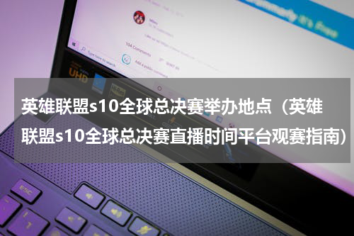英雄联盟s10全球总决赛举办地点（英雄联盟s10全球总决赛直播时间平台观赛指南）