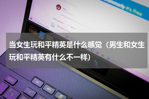 当女生玩和平精英是什么感觉（男生和女生玩和平精英有什么不一样）