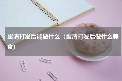 蛋清打发后能做什么（蛋清打发后做什么美食）