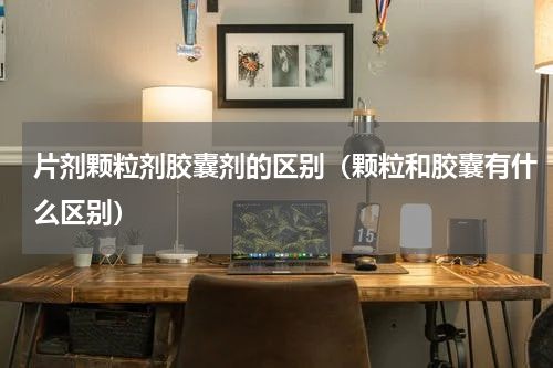 片剂颗粒剂胶囊剂的区别（颗粒和胶囊有什么区别）