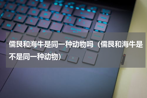 儒艮和海牛是同一种动物吗（儒艮和海牛是不是同一种动物）