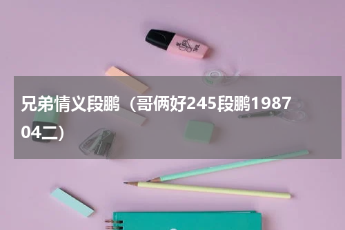 兄弟情义段鹏（哥俩好245段鹏198704二）