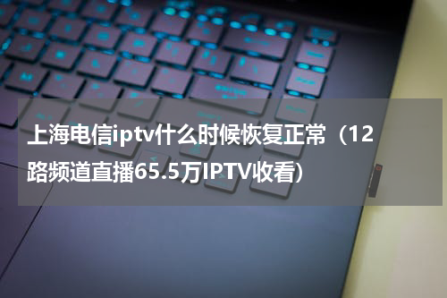 上海电信iptv什么时候恢复正常（12路频道直播65.5万IPTV收看）