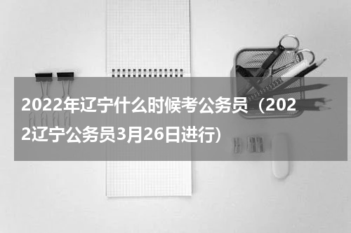 2022年辽宁什么时候考公务员（2022辽宁公务员3月26日进行）