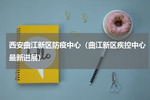 西安曲江新区防疫中心（曲江新区疾控中心最新进展）