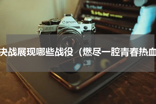 大决战展现哪些战役（燃尽一腔青春热血）