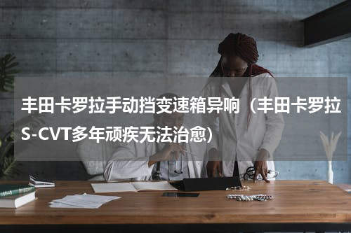 丰田卡罗拉手动挡变速箱异响（丰田卡罗拉S-CVT多年顽疾无法治愈）