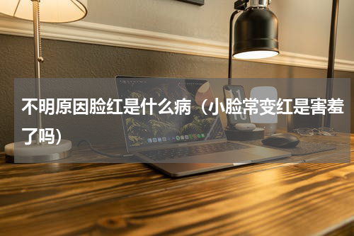 不明原因脸红是什么病（小脸常变红是害羞了吗）
