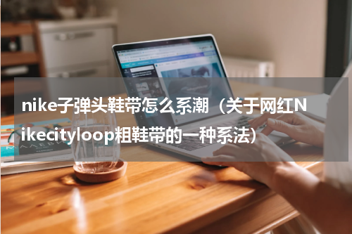 nike子弹头鞋带怎么系潮（关于网红Nikecityloop粗鞋带的一种系法）