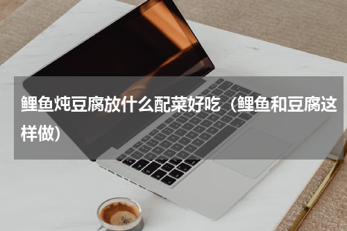 鲤鱼炖豆腐放什么配菜好吃（鲤鱼和豆腐这样做）