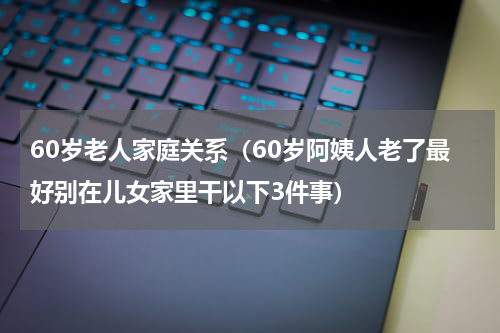 60岁老人家庭关系（60岁阿姨人老了最好别在儿女家里干以下3件事）