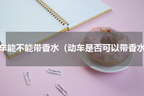 动车能不能带香水（动车是否可以带香水）