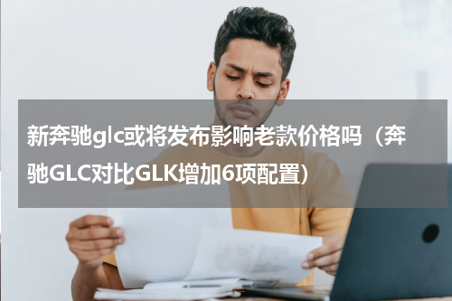 新奔驰glc或将发布影响老款价格吗（奔驰GLC对比GLK增加6项配置）