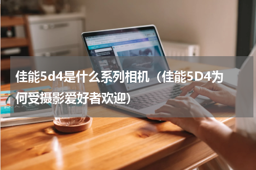 佳能5d4是什么系列相机（佳能5D4为何受摄影爱好者欢迎）