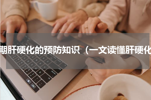 早期肝硬化的预防知识（一文读懂肝硬化）