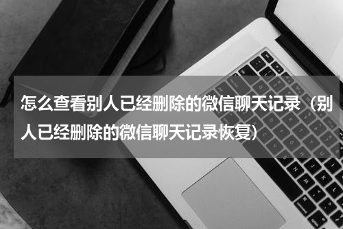 怎么查看别人已经删除的微信聊天记录（别人已经删除的微信聊天记录恢复）