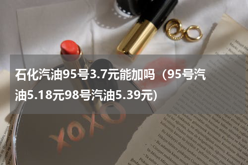 石化汽油95号3.7元能加吗（95号汽油5.18元98号汽油5.39元）