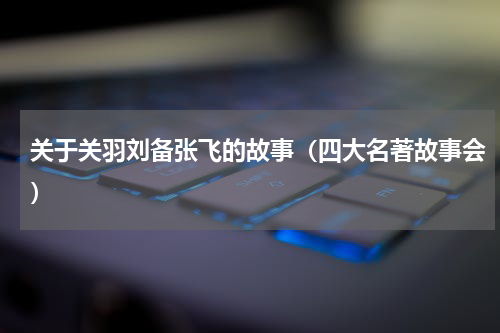 关于关羽刘备张飞的故事（四大名著故事会）